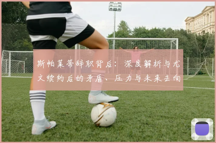 斯帕莱蒂辞职背后：深度解析与尤文续约后的矛盾、压力与未来去向