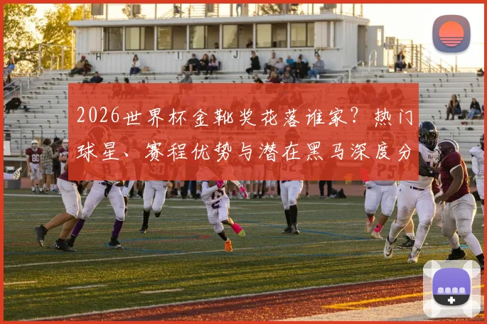 2026世界杯金靴奖花落谁家？热门球星、赛程优势与潜在黑马深度分析