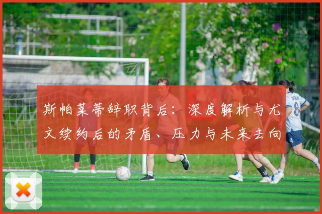 斯帕莱蒂辞职背后：深度解析与尤文续约后的矛盾、压力与未来去向