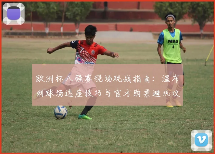 欧洲杯八强赛现场观战指南：温布利球场选座技巧与官方购票避坑攻略