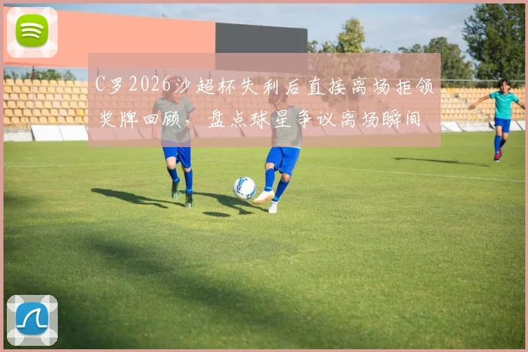 C罗2026沙超杯失利后直接离场拒领奖牌回顾，盘点球星争议离场瞬间与体育精神讨论
