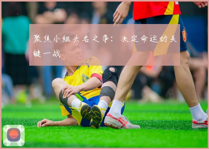 聚焦小组头名之争：决定命运的关键一战