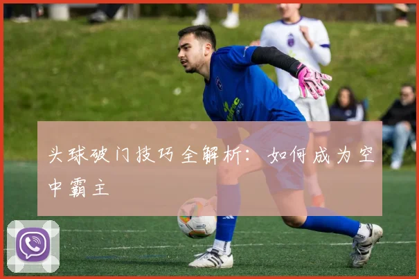 头球破门技巧全解析：如何成为空中霸主