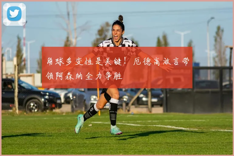 角球多变性是关键！厄德高放言带领阿森纳全力争胜
