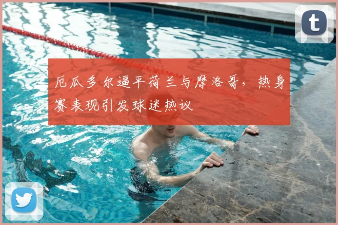 厄瓜多尔逼平荷兰与摩洛哥，热身赛表现引发球迷热议
