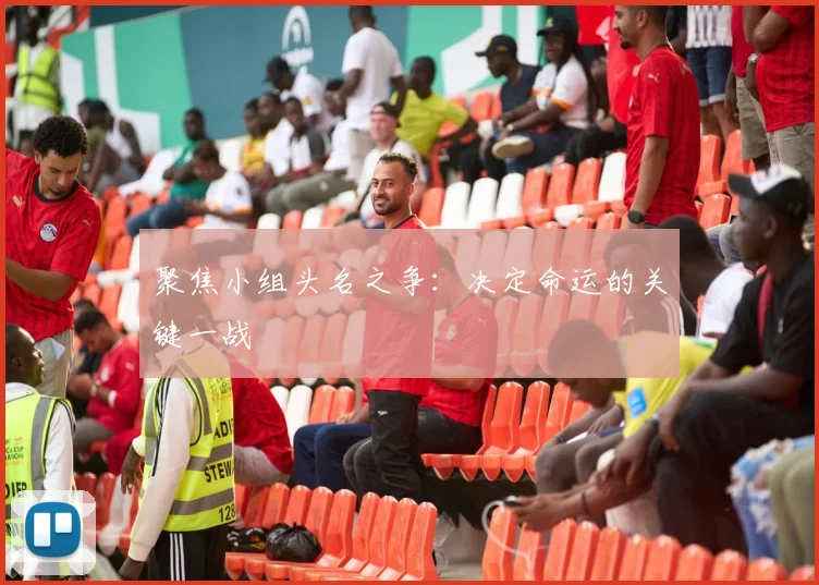 聚焦小组头名之争：决定命运的关键一战