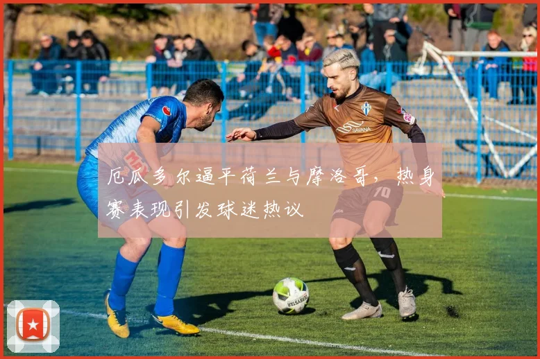 厄瓜多尔逼平荷兰与摩洛哥，热身赛表现引发球迷热议