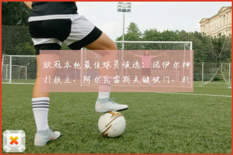 欧冠本轮最佳球员候选：诺伊尔神扑救主，阿尔瓦雷斯关键破门，科瓦拉茨赫利亚与拉亚表现解析