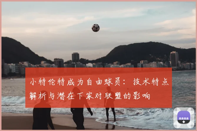 小特伦特成为自由球员：技术特点解析与潜在下家对联盟的影响