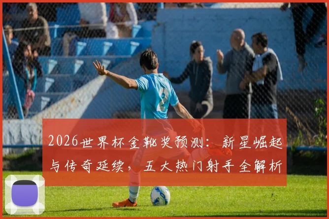 2026世界杯金靴奖预测：新星崛起与传奇延续，五大热门射手全解析