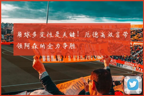 角球多变性是关键！厄德高放言带领阿森纳全力争胜