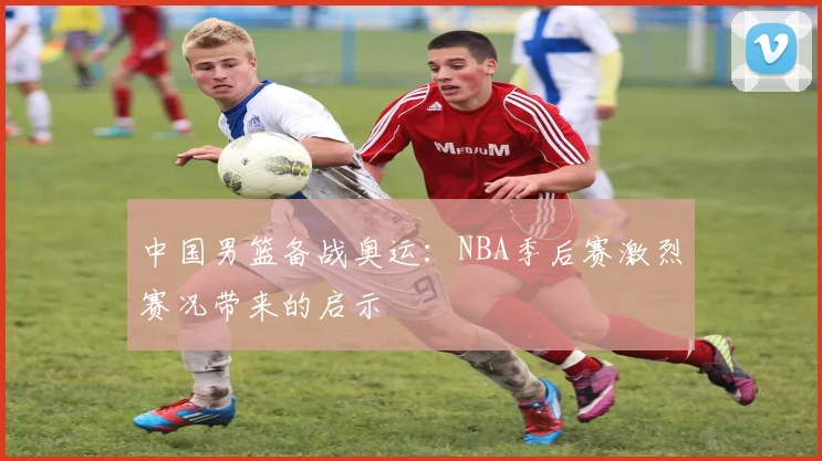 中国男篮备战奥运：NBA季后赛激烈赛况带来的启示