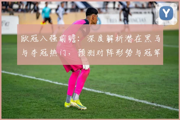 欧冠八强前瞻：深度解析潜在黑马与夺冠热门，预测对阵形势与冠军归属