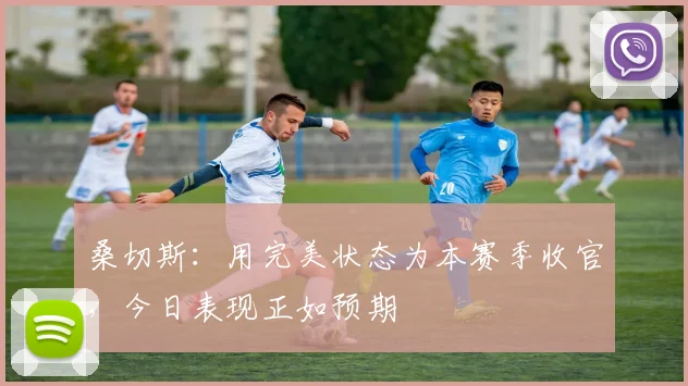 桑切斯：用完美状态为本赛季收官，今日表现正如预期